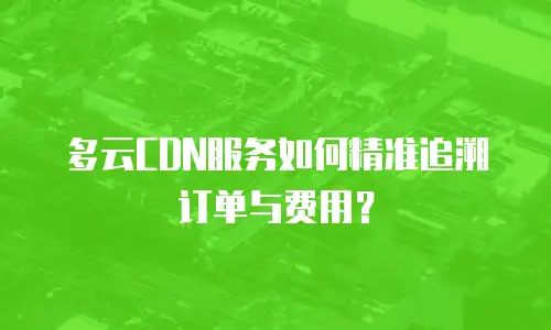 多云CDN服务如何精准追溯订单与费用？