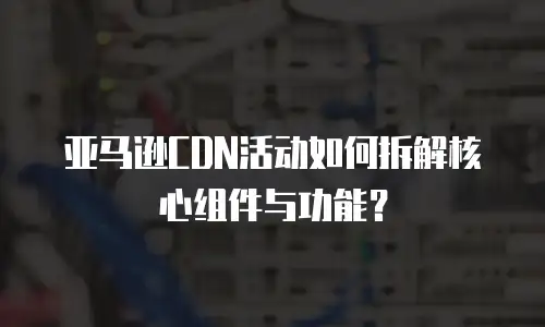 亚马逊CDN活动如何拆解核心组件与功能？