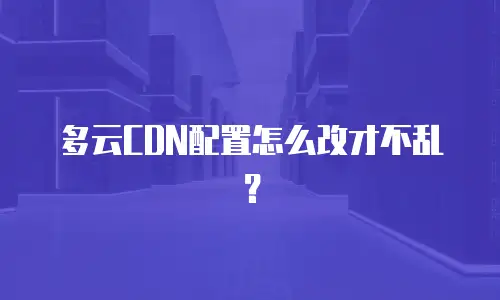 多云CDN配置怎么改才不乱？