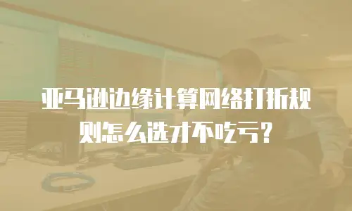 亚马逊边缘计算网络打折规则怎么选才不吃亏？