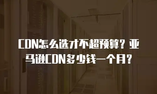 CDN怎么选才不超预算？亚马逊CDN多少钱一个月？