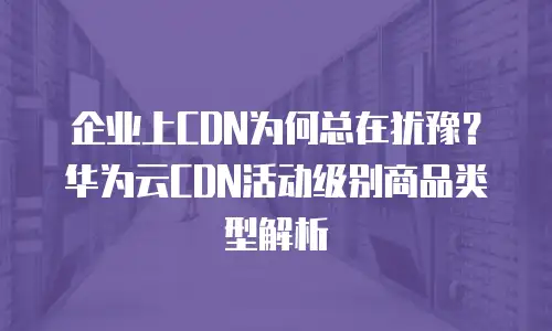 企业上CDN为何总在犹豫？华为云CDN活动级别商品类型解析
