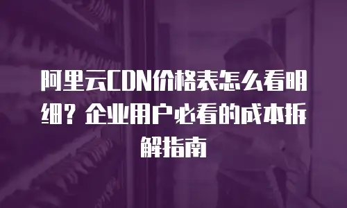 阿里云CDN价格表怎么看明细？企业用户必看的成本拆解指南