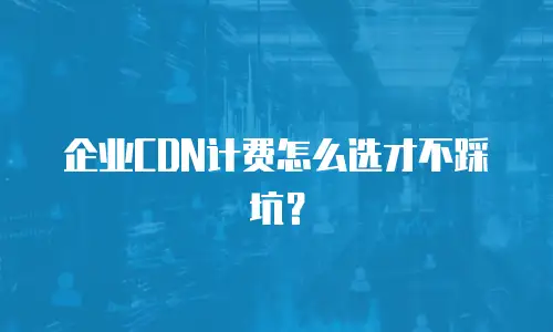 企业CDN计费怎么选才不踩坑？