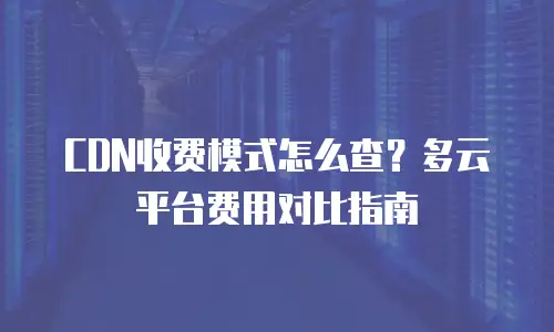 CDN收费模式怎么查？多云平台费用对比指南