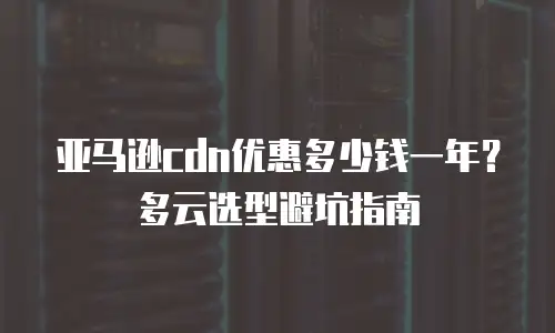 亚马逊cdn优惠多少钱一年？多云选型避坑指南