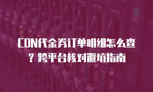 CDN代金券订单明细怎么查？跨平台核对避坑指南