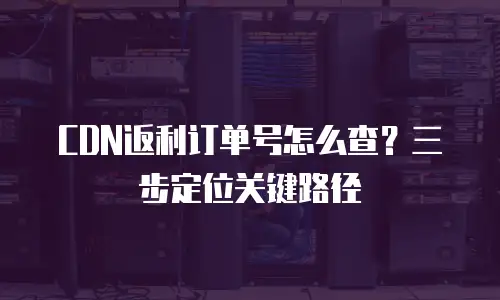 CDN返利订单号怎么查？三步定位关键路径