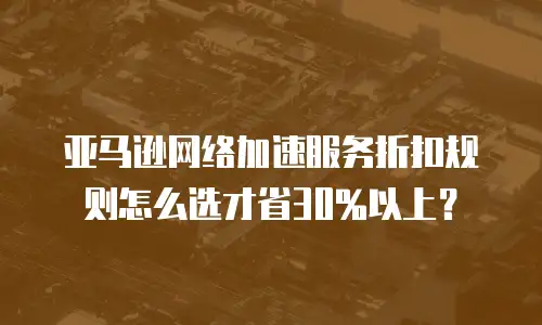 亚马逊网络加速服务折扣规则怎么选才省30%以上？
