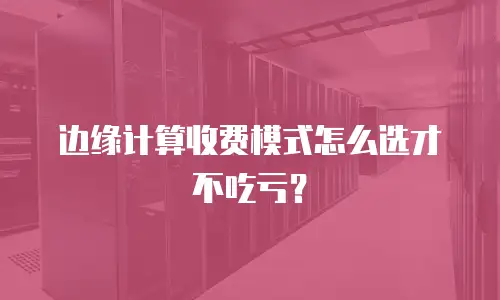 边缘计算收费模式怎么选才不吃亏？