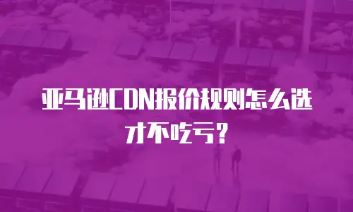 亚马逊CDN报价规则怎么选才不吃亏？