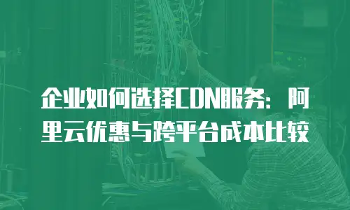 企业如何选择CDN服务：阿里云优惠与跨平台成本比较