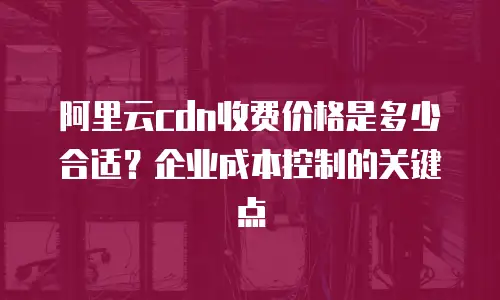 阿里云cdn收费价格是多少合适？企业成本控制的关键点