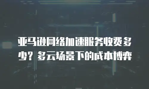 亚马逊网络加速服务收费多少？多云场景下的成本博弈