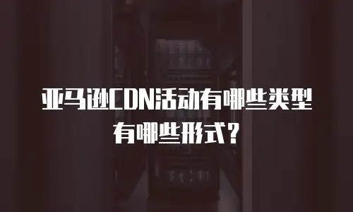 亚马逊CDN活动有哪些类型有哪些形式？