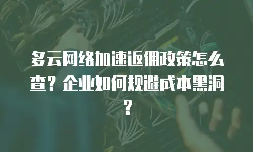 多云网络加速返佣政策怎么查？企业如何规避成本黑洞？