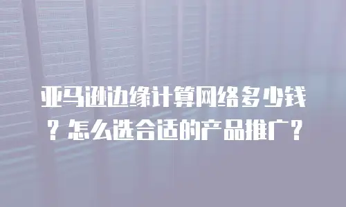 亚马逊边缘计算网络多少钱？怎么选合适的产品推广？
