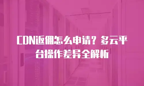 CDN返佣怎么申请？多云平台操作差异全解析