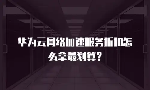 华为云网络加速服务折扣怎么拿最划算？
