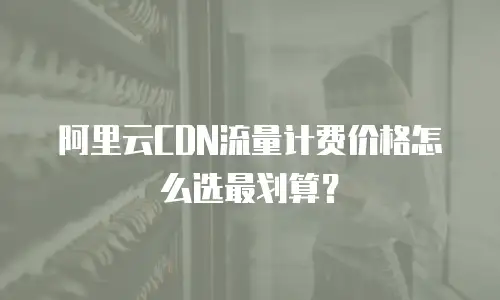 阿里云CDN流量计费价格怎么选最划算？