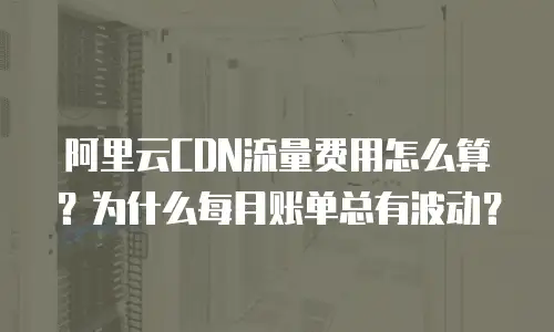 阿里云CDN流量费用怎么算？为什么每月账单总有波动？