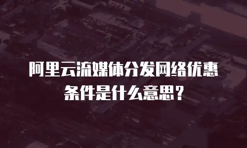阿里云流媒体分发网络优惠条件是什么意思？