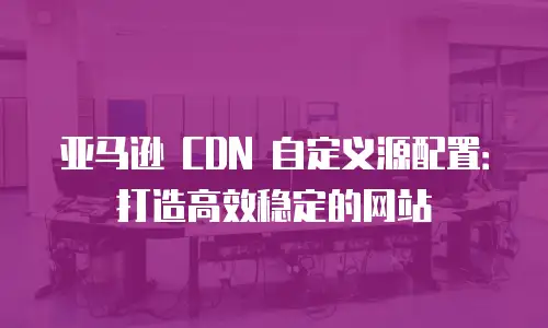 亚马逊 CDN 自定义源配置：打造高效稳定的网站