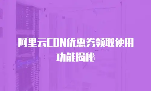 阿里云CDN优惠券领取使用功能揭秘