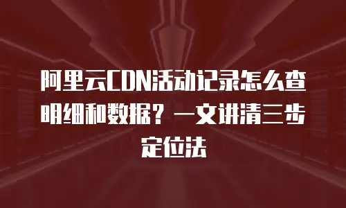 阿里云CDN活动记录怎么查明细和数据？一文讲清三步定位法