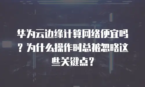 华为云边缘计算网络便宜吗？为什么操作时总被忽略这些关键点？