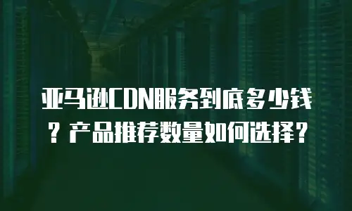 亚马逊CDN服务到底多少钱？产品推荐数量如何选择？