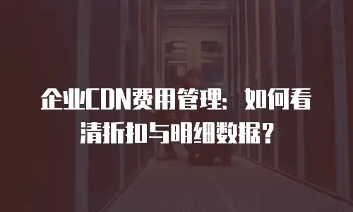企业CDN费用管理：如何看清折扣与明细数据？