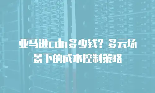 亚马逊cdn多少钱？多云场景下的成本控制策略