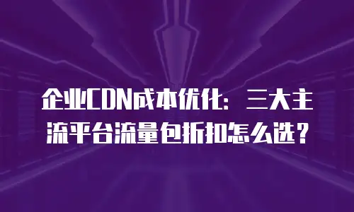 企业CDN成本优化：三大主流平台流量包折扣怎么选？