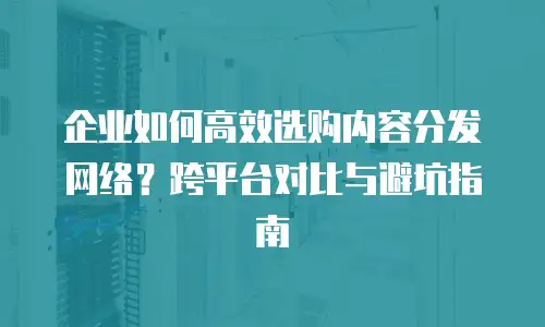 企业如何高效选购内容分发网络？跨平台对比与避坑指南