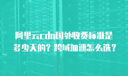 阿里云cdn国外收费标准是多少天的？跨域加速怎么选？