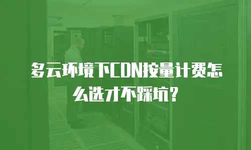 多云环境下CDN按量计费怎么选才不踩坑？