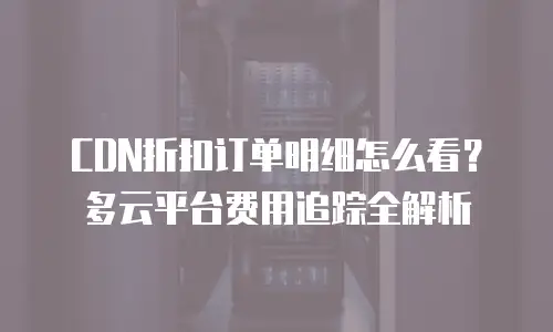 CDN折扣订单明细怎么看？多云平台费用追踪全解析