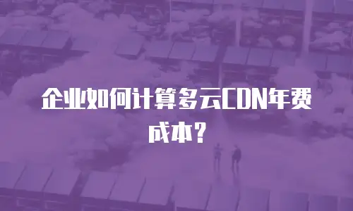 企业如何计算多云CDN年费成本？