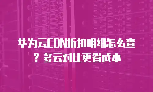 华为云CDN折扣明细怎么查？多云对比更省成本