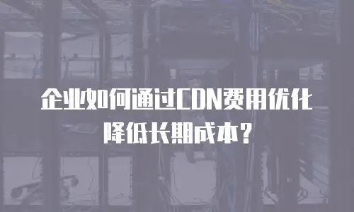 企业如何通过CDN费用优化降低长期成本？