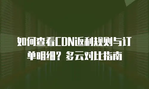 如何查看CDN返利规则与订单明细？多云对比指南
