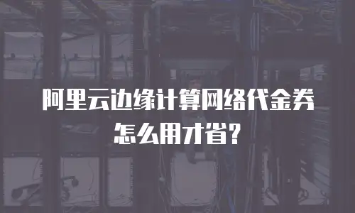 阿里云边缘计算网络代金券怎么用才省？