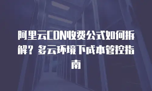 阿里云CDN收费公式如何拆解？多云环境下成本管控指南