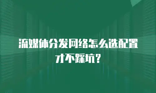 流媒体分发网络怎么选配置才不踩坑？