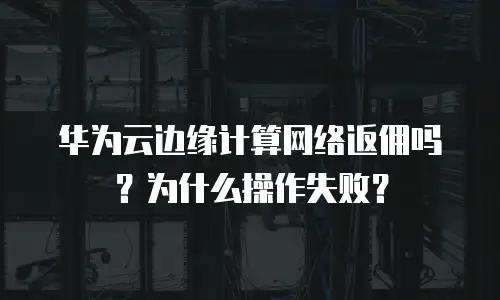 华为云边缘计算网络返佣吗？为什么操作失败？