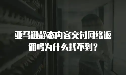 亚马逊静态内容交付网络返佣吗为什么找不到？