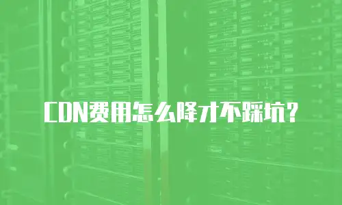 CDN费用怎么降才不踩坑？