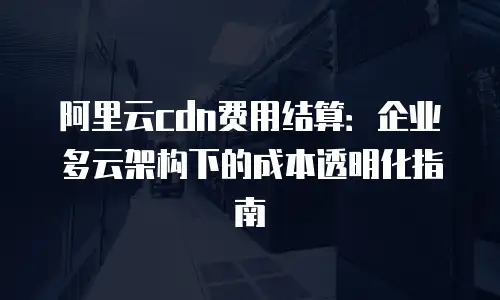 阿里云cdn费用结算：企业多云架构下的成本透明化指南