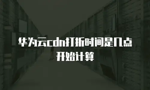 华为云cdn打折时间是几点开始计算
